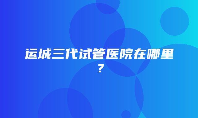 运城三代试管医院在哪里？