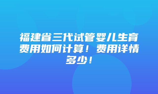 福建省三代试管婴儿生育费用如何计算！费用详情多少！