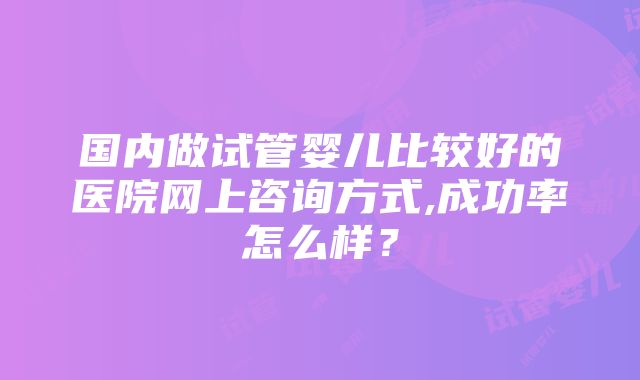 国内做试管婴儿比较好的医院网上咨询方式,成功率怎么样？