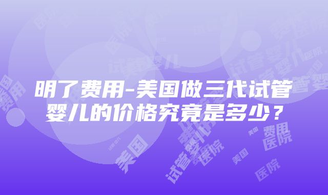 明了费用-美国做三代试管婴儿的价格究竟是多少？