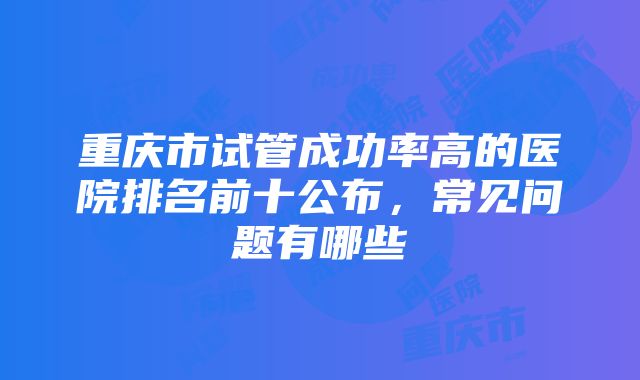 重庆市试管成功率高的医院排名前十公布，常见问题有哪些