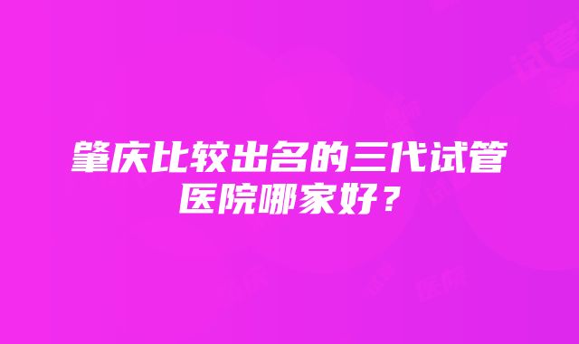 肇庆比较出名的三代试管医院哪家好？