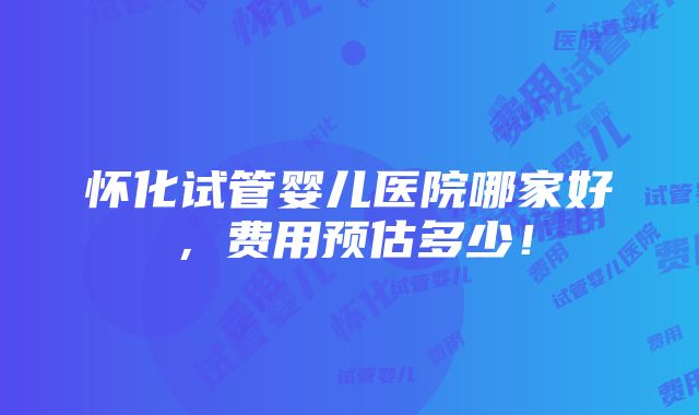 怀化试管婴儿医院哪家好，费用预估多少！