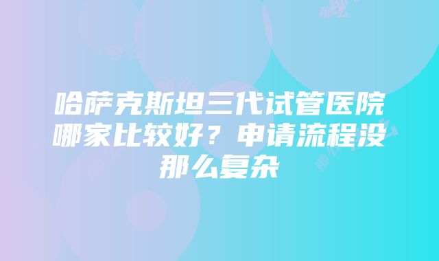 哈萨克斯坦三代试管医院哪家比较好？申请流程没那么复杂