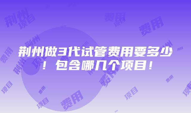 荆州做3代试管费用要多少！包含哪几个项目！