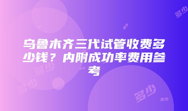 乌鲁木齐三代试管收费多少钱？内附成功率费用参考