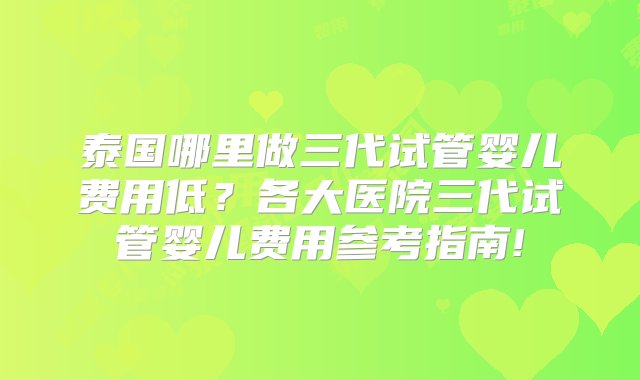 泰国哪里做三代试管婴儿费用低？各大医院三代试管婴儿费用参考指南!