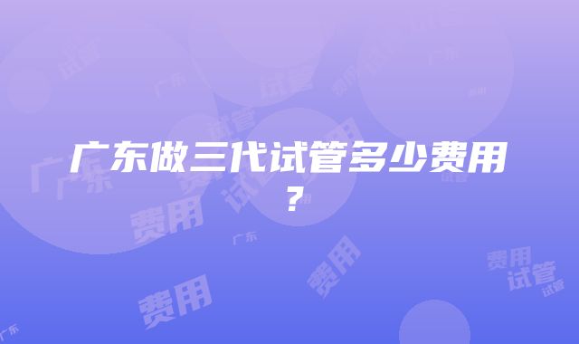 广东做三代试管多少费用？