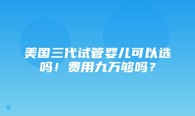 美国三代试管婴儿可以选吗！费用九万够吗？