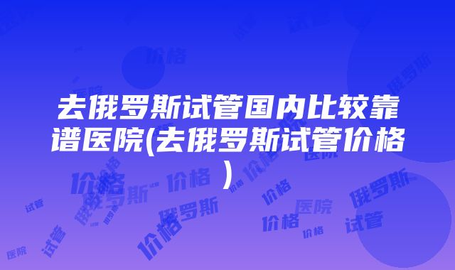 去俄罗斯试管国内比较靠谱医院(去俄罗斯试管价格)