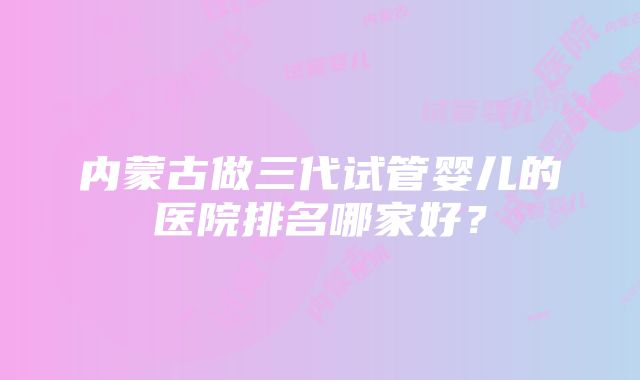 内蒙古做三代试管婴儿的医院排名哪家好？