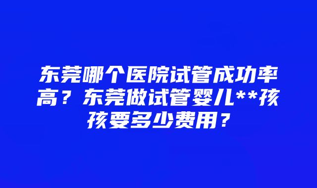 东莞哪个医院试管成功率高？东莞做试管婴儿**孩孩要多少费用？