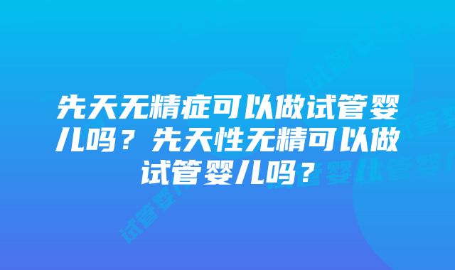 先天无精症可以做试管婴儿吗？先天性无精可以做试管婴儿吗？