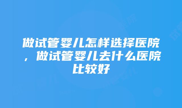 做试管婴儿怎样选择医院，做试管婴儿去什么医院比较好