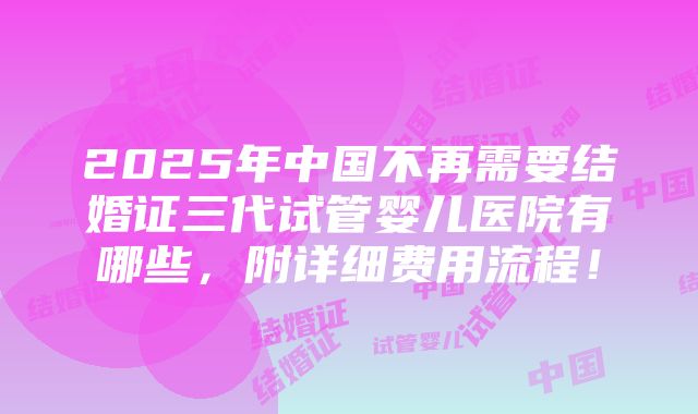 2025年中国不再需要结婚证三代试管婴儿医院有哪些，附详细费用流程！