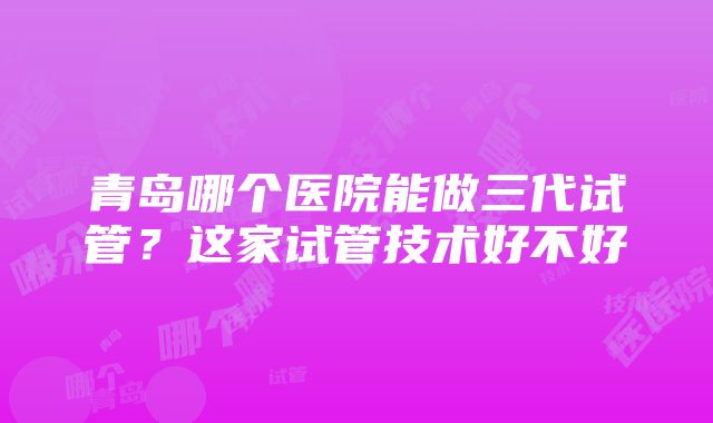 青岛哪个医院能做三代试管？这家试管技术好不好