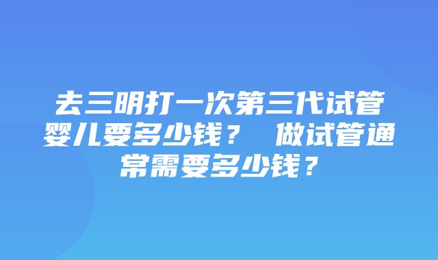 去三明打一次第三代试管婴儿要多少钱？ 做试管通常需要多少钱？