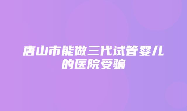 唐山市能做三代试管婴儿的医院受骗