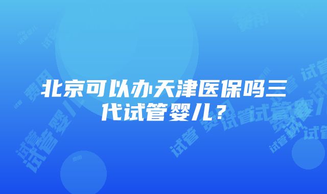 北京可以办天津医保吗三代试管婴儿？