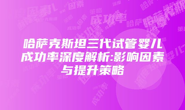 哈萨克斯坦三代试管婴儿成功率深度解析:影响因素与提升策略