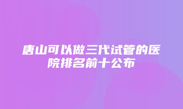 唐山可以做三代试管的医院排名前十公布