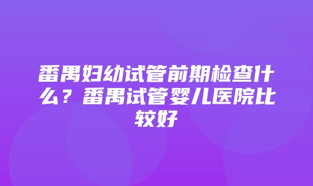 番禺妇幼试管前期检查什么？番禺试管婴儿医院比较好