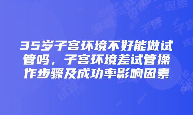 35岁子宫环境不好能做试管吗，子宫环境差试管操作步骤及成功率影响因素