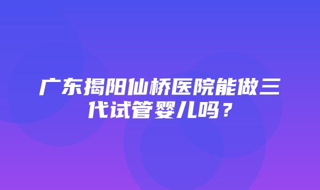 广东揭阳仙桥医院能做三代试管婴儿吗？