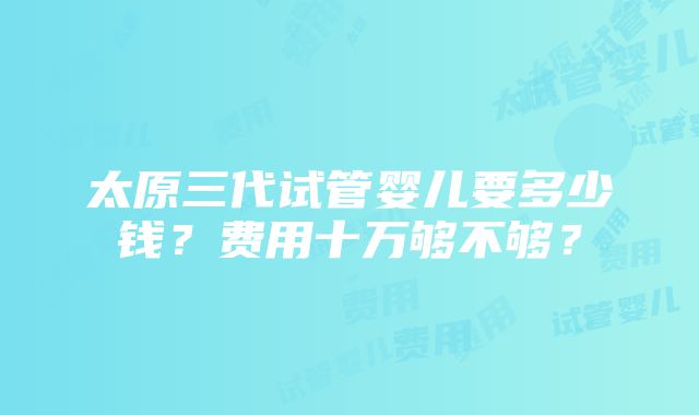 太原三代试管婴儿要多少钱？费用十万够不够？