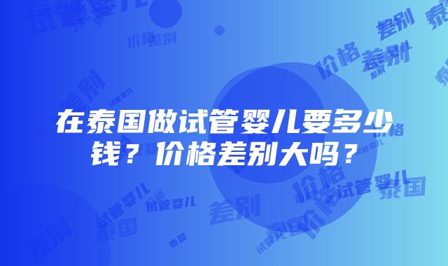 在泰国做试管婴儿要多少钱？价格差别大吗？