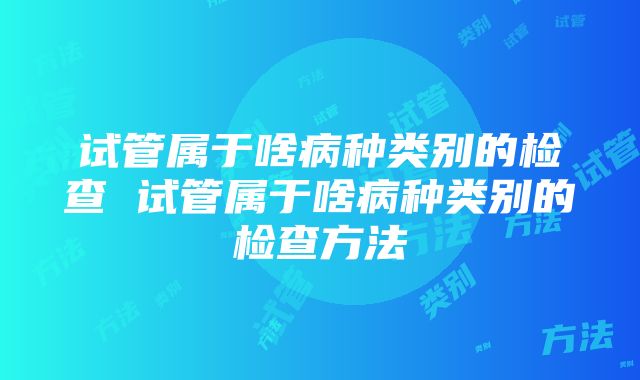 试管属于啥病种类别的检查 试管属于啥病种类别的检查方法