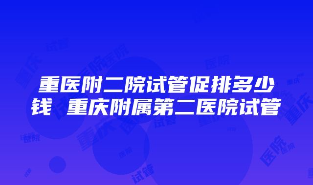 重医附二院试管促排多少钱 重庆附属第二医院试管