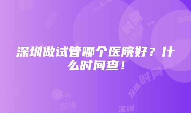 深圳做试管哪个医院好？什么时间查！