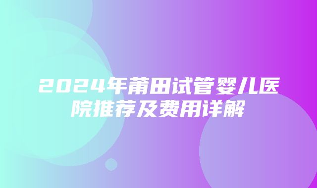 2024年莆田试管婴儿医院推荐及费用详解