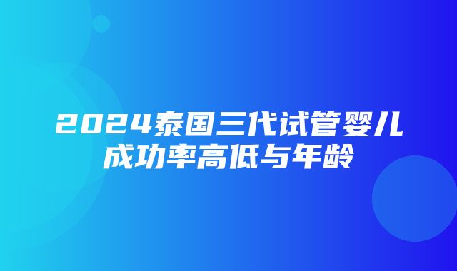 2024泰国三代试管婴儿成功率高低与年龄