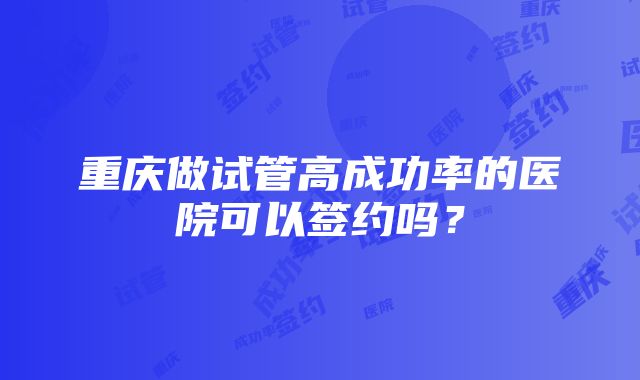 重庆做试管高成功率的医院可以签约吗？