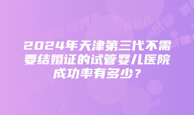 2024年天津第三代不需要结婚证的试管婴儿医院成功率有多少？