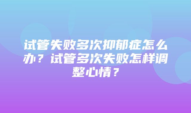 试管失败多次抑郁症怎么办？试管多次失败怎样调整心情？