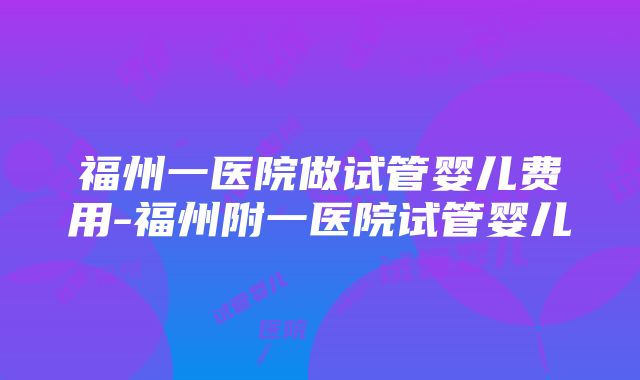 福州一医院做试管婴儿费用-福州附一医院试管婴儿