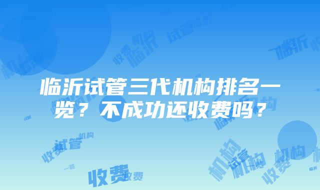 临沂试管三代机构排名一览？不成功还收费吗？