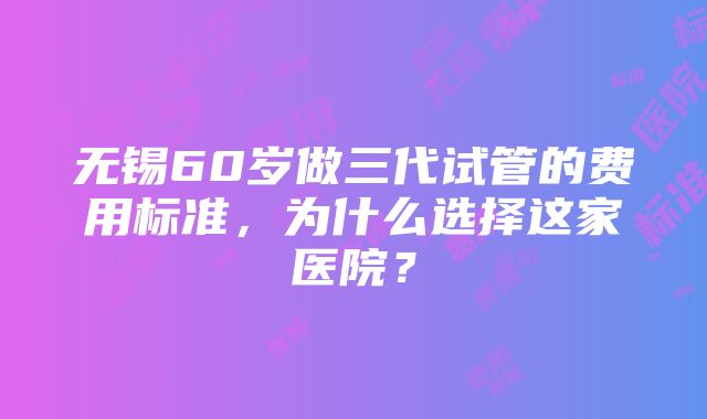 无锡60岁做三代试管的费用标准，为什么选择这家医院？