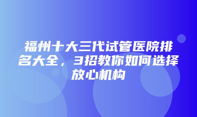 福州十大三代试管医院排名大全，3招教你如何选择放心机构