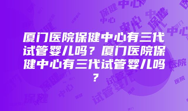 厦门医院保健中心有三代试管婴儿吗？厦门医院保健中心有三代试管婴儿吗？