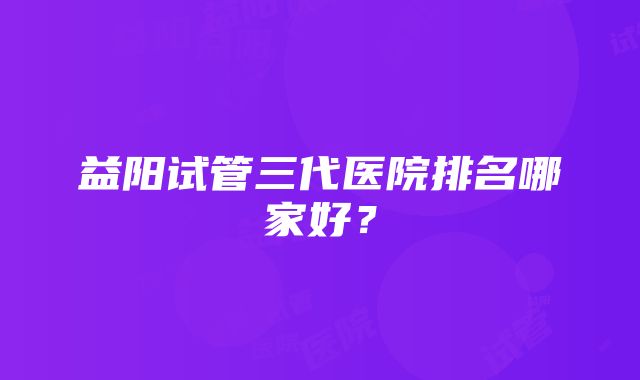 益阳试管三代医院排名哪家好？