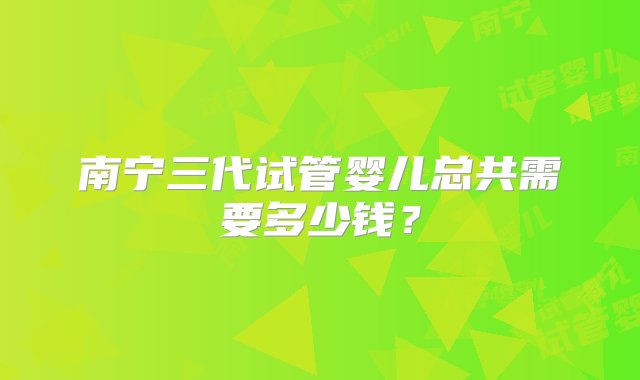 南宁三代试管婴儿总共需要多少钱？