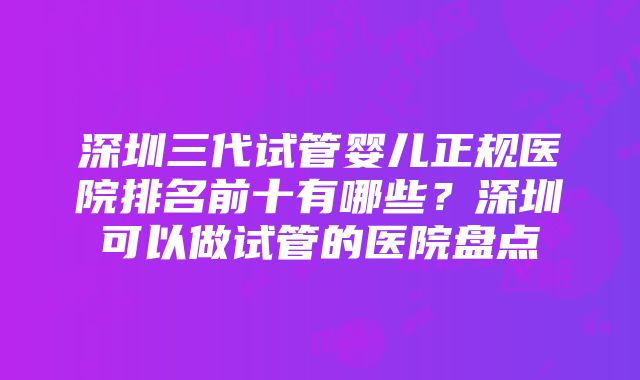 深圳三代试管婴儿正规医院排名前十有哪些？深圳可以做试管的医院盘点