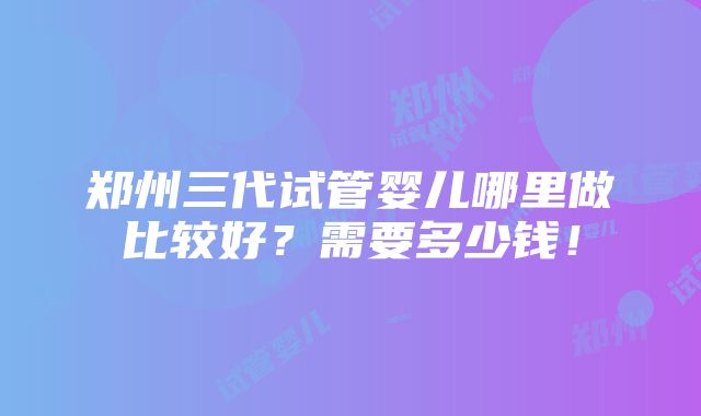 郑州三代试管婴儿哪里做比较好？需要多少钱！