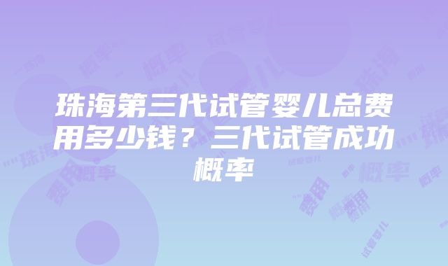 珠海第三代试管婴儿总费用多少钱？三代试管成功概率