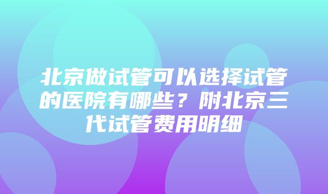 北京做试管可以选择试管的医院有哪些？附北京三代试管费用明细