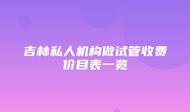 吉林私人机构做试管收费价目表一览